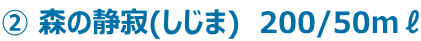 ② 森の静寂(しじま)　200/50mℓ