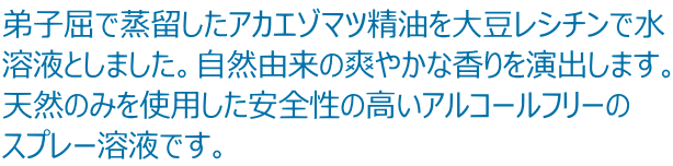 弟子屈で蒸留したアカエゾマツ精油を大豆レシチンで水 溶液としました。自然由来の爽やかな香りを演出します。 天然のみを使用した安全性の高いアルコールフリーの スプレー溶液です。