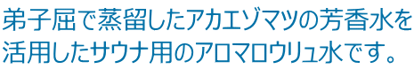 弟子屈で蒸留したアカエゾマツの芳香水を 活用したサウナ用のアロマロウリュ水です。 
