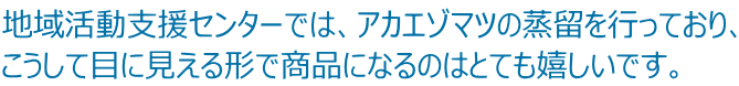 地域活動支援センターでは、アカエゾマツの蒸留を行っており、 こうして目に見える形で商品になるのはとても嬉しいです。 