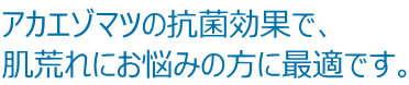 アカエゾマツの抗菌効果で、 肌荒れにお悩みの方に最適です。 