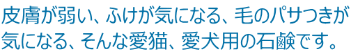 皮膚が弱い、ふけが気になる、毛のパサつきが 気になる、そんな愛猫、愛犬用の石鹸です。 