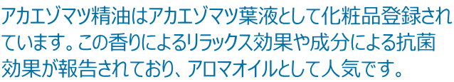 アカエゾマツ精油はアカエゾマツ葉液として化粧品登録され ています。この香りによるリラックス効果や成分による抗菌 効果が報告されており、アロマオイルとして人気です。