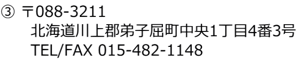 ③ 〒088-3211 　　　北海道川上郡弟子屈町中央1丁目4番3号 　　　TEL/FAX 015-482-1148