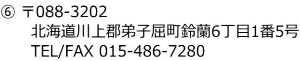 ⑥ 〒088-3202 　　　北海道川上郡弟子屈町鈴蘭6丁目1番5号 　　　TEL/FAX 015-486-7280