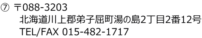⑦ 〒088-3203 　　　北海道川上郡弟子屈町湯の島2丁目2番12号 　　　TEL/FAX 015-482-1717