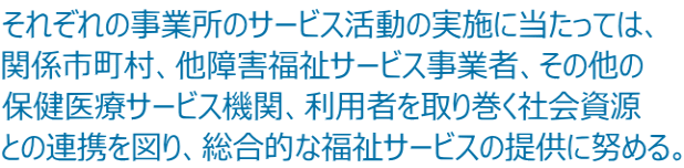 それぞれの事業所のサービス活動の実施に当たっては、 関係市町村、他障害福祉サービス事業者、その他の 保健医療サービス機関、利用者を取り巻く社会資源 との連携を図り、総合的な福祉サービスの提供に努める。